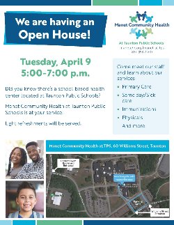We are having an Open House! Tuesday, April 9 5:00-7:00 p.m. Did you know there’s a school-based health center located at Taunton Public Schools? Manet Community Health at Taunton Public Schools is at your service! Come meet our staff and learn about our services  Primary Care  Same day/Sick care  Immunizations Light refreshments will be served.  Physicals And more! on Public Schools Wil iams Street Taunton, MA 2780 (857) 358-7260 Manet Community Health at TPS, 60 Williams Street, Taunton